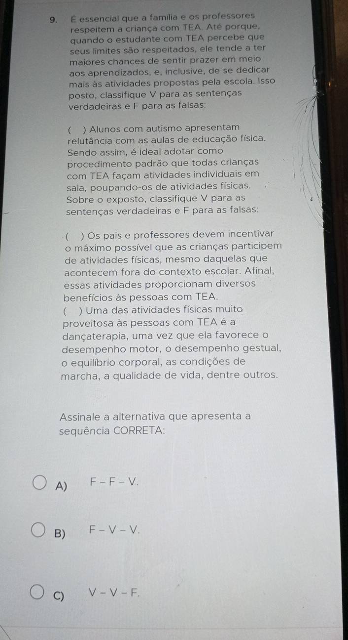 É essencial que a família e os professores
respeitem a criança com TEA. Até porque,
quando o estudante com TEA percebe que
seus limites são respeitados, ele tende a ter
maiores chances de sentir prazer em meio
aos aprendizados, e, inclusive, de se dedicar
mais às atividades propostas pela escola. Isso
posto, classifique V para as sentenças
verdadeiras e F para as falsas:
 ) Alunos com autismo apresentam
relutância com as aulas de educação física.
Sendo assim, é ideal adotar como
procedimento padrão que todas crianças
com TEA façam atividades individuais em
sala, poupando-os de atividades físicas.
Sobre o exposto, classifique V para as
sentenças verdadeiras e F para as falsas:
 ) Os pais e professores devem incentivar
o máximo possível que as crianças participem
de atividades físicas, mesmo daquelas que
acontecem fora do contexto escolar. Afinal,
essas atividades proporcionam diversos
benefícios às pessoas com TEA.
) Uma das atividades físicas muito
proveitosa às pessoas com TEA é a
dançaterapia, uma vez que ela favorece o
desempenho motor, o desempenho gestual,
o equilíbrio corporal, as condições de
marcha, a qualidade de vida, dentre outros.
Assinale a alternativa que apresenta a
sequência CORRETA:
A) F-F-V.
B) F-V-V.
C) V-V-F.