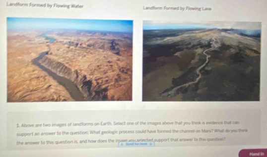 Landform Formed by Flowing Water Landform Formed by Flowing Lava 
1. Above are two images of landforms on Earth. Select one of the images above that you think is evidence that can 
support an answer to the question: What geologic process could have formed the channel on Mars? What do you think 
the answer to this question is, and how does the imasewou selected support that answer to this question" 
2 Seroll for mny 
Hand in