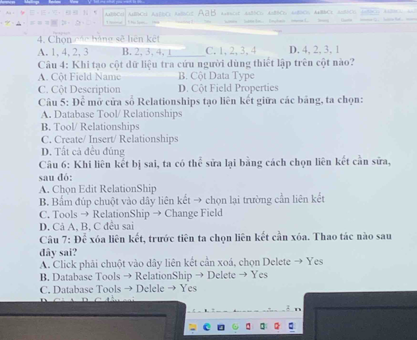 AaBbCc) ABbCcl AABDC; AaBbC ABB A=B=CcC AaBbCD AnBbCc, AABDCC AaBbCc AcBbCD, AABBCD AABBCD 
1Noomal * No Spec Hob Stne'' Subte E Imphaso Imrse E. Sony Caste Inse Q.. Sulsia tl
4. Chọn các bảng sẽ liên kết
A. 1, 4, 2, 3 B. 2, 3, 4, 1 _ C. 1, 2, 3, 4 D. 4, 2, 3, 1
Câu 4: Khi tạo cột dữ liệu tra cứu người dùng thiết lập trên cột nào?
A. Cột Field Name B. Cột Data Type
C. Cột Description D. Cột Field Properties
Câu 5: Để mở cửa số Relationships tạo liên kết giữa các bảng, ta chọn:
A. Database Tool/ Relationships
B. Tool/ Relationships
C. Create/ Insert/ Relationships
D. Tất cả đều đúng
Câu 6: Khi liên kết bị sai, ta có thể sửa lại bằng cách chọn liên kết cần sửa,
sau đó:
A. Chọn Edit RelationShip
B. Bẩm đúp chuột vào dây liên kết → chọn lại trường cần liên kết
C. Tools → RelationShip → Change Field
D. Cả A, B, C đều sai
Câu 7: Để xóa liên kết, trước tiên ta chọn liên kết cần xóa. Thao tác nào sau
đây sai?
A. Click phải chuột vào dây liên kết cần xoá, chọn Delete → Yes
B. Database Tools → RelationShip → Delete → Yes
C. Database Tools → Delele → Yes
R