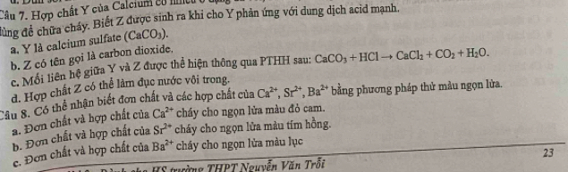 Hợp chất Y của Calcium có mcu
đùng đề chữa cháy. Biết Z được sinh ra khi cho Y phản ứng với dung dịch acid mạnh,
a, Y là calcium sulfate (CaCO_3). 
b. Z có tên gọi là carbon dioxide,
c. Mối liên hệ giữa Y và Z được thể hiện thông qua PTHH sau: CaCO_3+HClto CaCl_2+CO_2+H_2O. 
d. Hợp chất Z có thể làm đục nước vôi trong.
Câu 8. Có thể nhận biết đơn chất và các hợp chất của Ca^(2+), Sr^(2+), Ba^(2+) bằng phương pháp thử màu ngọn lửa.
a. Đơn chất và hợp chất của Ca^(2+) cháy cho ngọn lửa màu đỏ cam.
b. Đơn chất và hợp chất của Sr^(2+) cháy cho ngọn lửa màu tím hồng.
c. Đơn chất và hợp chất của Ba^(2+) cháy cho ngọn lửa màu lục
23
HS trường THPT Nguyễn Văn Trỗi