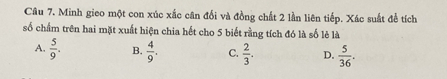 Minh gieo một con xúc xắc cân đối và đồng chất 2 lần liên tiếp. Xác suất đề tích
số chẩm trên hai mặt xuất hiện chia hết cho 5 biết rằng tích đó là số lẻ là
A.  5/9 . B.  4/9 . C.  2/3 . D.  5/36 .