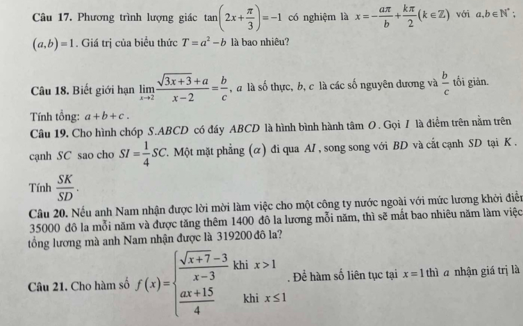 Phương trình lượng giác tan (2x+ π /3 )=-1 có nghiệm là x=- aπ /b + kπ /2 (k∈ Z) với a,b∈ N^*;
(a,b)=1. Giá trị của biểu thức T=a^2-b là bao nhiêu? 
Câu 18. Biết giới hạn limlimits _xto 2 (sqrt(3x+3)+a)/x-2 = b/c  , à là số thực, b, c là các số nguyên dương và  b/c  tối giản. 
Tính tổng: a+b+c. 
Câu 19, Cho hình chóp S. ABCD có đáy ABCD là hình bình hành tâm O. Gọi 7 là điểm trên nằm trên 
cạnh SC sao cho SI= 1/4 SC T. Một mặt phẳng (α) đi qua AI , song song với BD và cắt cạnh SD tại K. 
Tính  SK/SD . 
Câu 20. Nếu anh Nam nhận được lời mời làm việc cho một công ty nước ngoài với mức lương khởi điễn
35000 đô la mỗi năm và được tăng thêm 1400 đô la lương mỗi năm, thì sẽ mất bao nhiêu năm làm việc 
tổng lương mà anh Nam nhận được là 319200 đô la? 
Câu 21. Cho hàm số f(x)=beginarrayl  (sqrt(x+7)-3)/x-3 khix>1  (ax+15)/4 khix≤ 1endarray. Để hàm số liên tục tại x=1 thì a nhận giá trị là