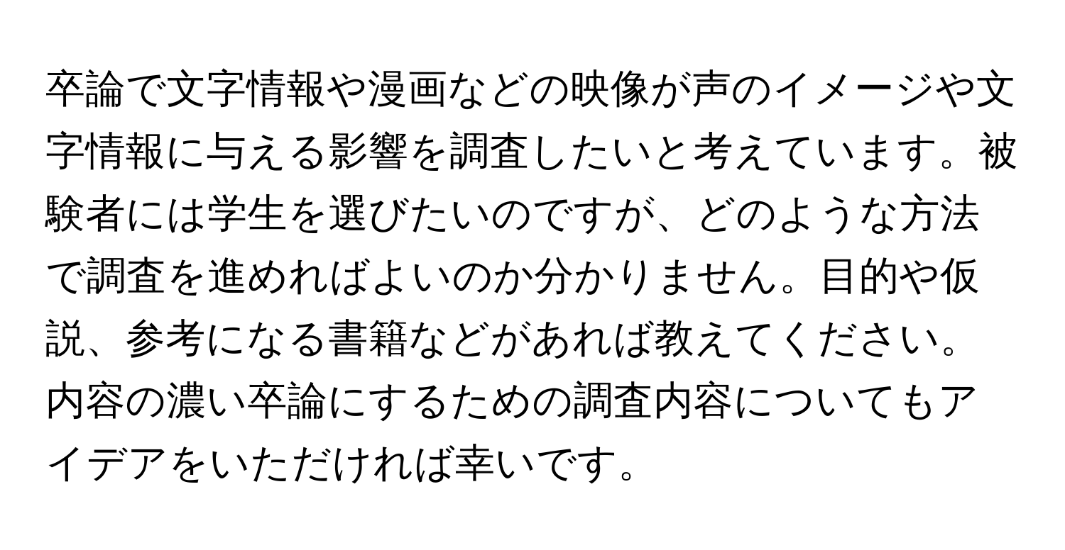 卒論で文字情報や漫画などの映像が声のイメージや文字情報に与える影響を調査したいと考えています。被験者には学生を選びたいのですが、どのような方法で調査を進めればよいのか分かりません。目的や仮説、参考になる書籍などがあれば教えてください。内容の濃い卒論にするための調査内容についてもアイデアをいただければ幸いです。