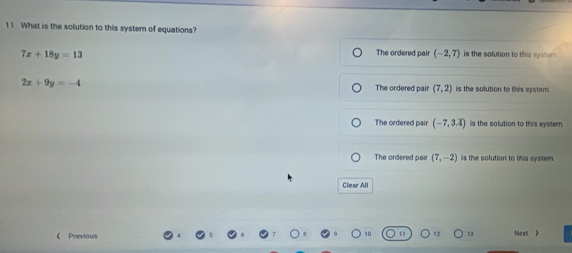 What is the solution to this system of equations?
The ordered pair (-2,7)
7x+18y=13 is the solution to this syster .
2x+9y=-4 The ordered pair (7,2) is the solution to this system.
The ordered pair (-7,3.overline 4) is the solution to this system
The ordered pair (7,-2) is the solution to this system
Clear All
13
 Previous Next )
10