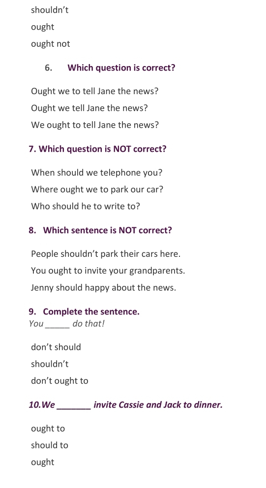 shouldn’t
ought
ought not
6. Which question is correct?
Ought we to tell Jane the news?
Ought we tell Jane the news?
We ought to tell Jane the news?
7. Which question is NOT correct?
When should we telephone you?
Where ought we to park our car?
Who should he to write to?
8. Which sentence is NOT correct?
People shouldn’t park their cars here.
You ought to invite your grandparents.
Jenny should happy about the news.
9. Complete the sentence.
You_ do that!
don’t should
shouldn’t
don’t ought to
10. We_ invite Cassie and Jack to dinner.
ought to
should to
ought