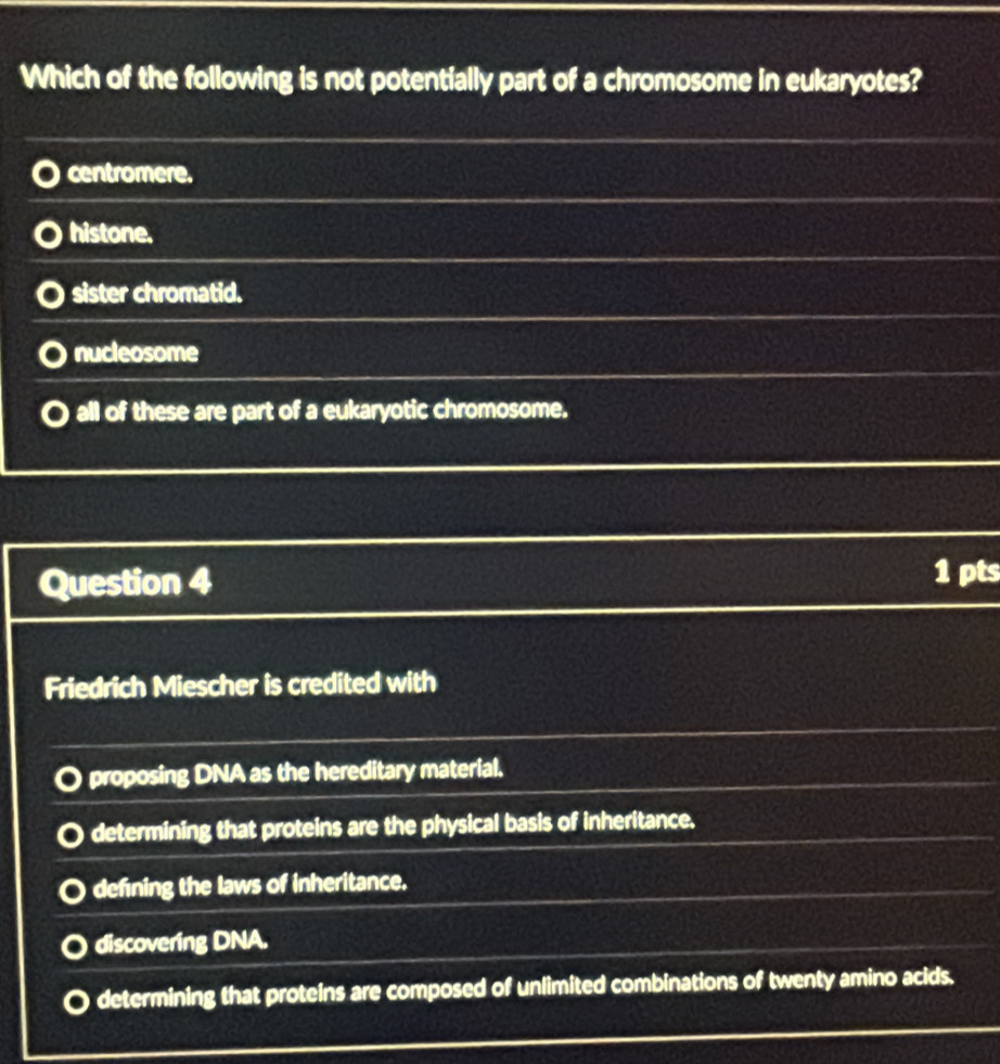 Which of the following is not potentially part of a chromosome in eukaryotes?
centromere.
histone.
sister chromatid.
nucleosome
all of these are part of a eukaryotic chromosome.
Question 4
1 pts
Friedrich Miescher is credited with
proposing DNA as the hereditary material.
determining that proteins are the physical basis of inheritance.
defning the laws of inheritance.
discovering DNA.
determining that proteins are composed of unlimited combinations of twenty amino acids.