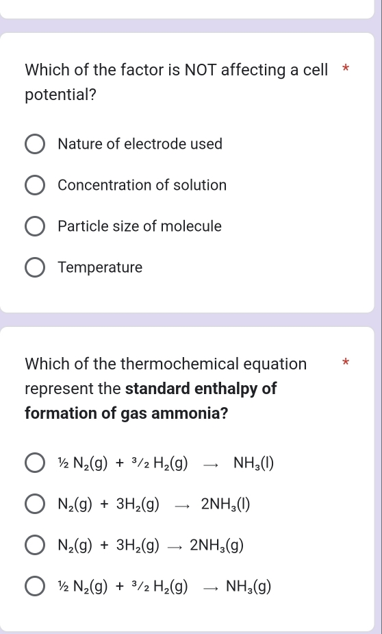 Which of the factor is NOT affecting a cell *
potential?
Nature of electrode used
Concentration of solution
Particle size of molecule
Temperature
Which of the thermochemical equation *
represent the standard enthalpy of
formation of gas ammonia?
1/2N_2(g)+^3/_2H_2(g)to NH_3(l)
N_2(g)+3H_2(g)to 2NH_3(l)
N_2(g)+3H_2(g)to 2NH_3(g)
1/2N_2(g)+^3/_2H_2(g)to NH_3(g)