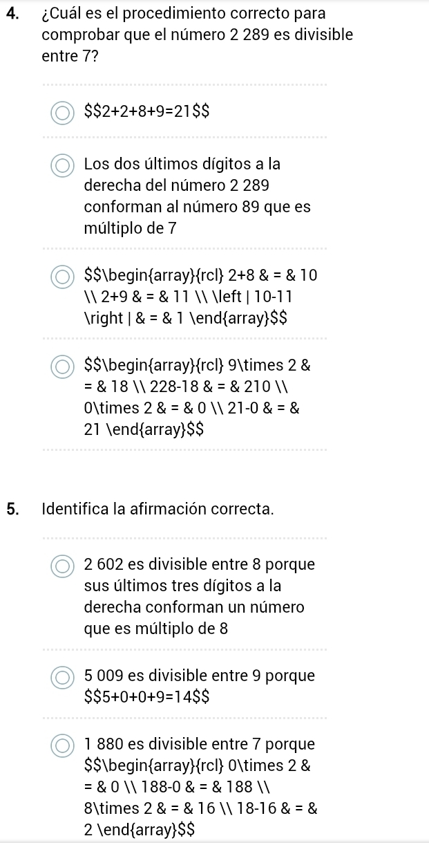 ¿Cuál es el procedimiento correcto para
comprobar que el número 2 289 es divisible
entre 7?
$$2+2+8+9=21$$
Los dos últimos dígitos a la
derecha del número 2 289
conforman al número 89 que es
múltiplo de 7
$$ beginarrayrcl 2+8 =10
112+9 =811   |10-11
 1 =1 endarray $$
$$ beginarrayrcl 9* 2 &
= 18||228-18 = 210||
0* 2 =20||21-0
21 endarray $$
5. Identifica la afirmación correcta.
2 602 es divisible entre 8 porque
sus últimos tres dígitos a la
derecha conforman un número
que es múltiplo de 8
5 009 es divisible entre 9 porque
$$5+0+0+9=14$$
1 880 es divisible entre 7 porque
$$beginarrayrcl 0* 2 &
= 0||188-0 = 188||
8* 2 = 16||18-16 =
2 endarray $$