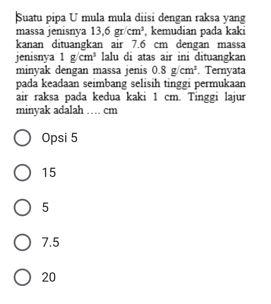 Suatu pipa U mula mula diisi dengan raksa yang
massa jenisnya 13,6gr/cm^3 , kemudian pada kaki
kanan dituangkan air 7.6 cm dengan massa
jenisnya 1g/cm^3 lalu di atas air ini dituangkan
minyak dengan massa jenis 0.8g/cm^3. Ternyata
pada keadaan seimbang selisih tinggi permukaan
air raksa pada kedua kaki 1 cm. Tinggi lajur
minyak adalah … cm
Opsi 5
15
5
7.5
20