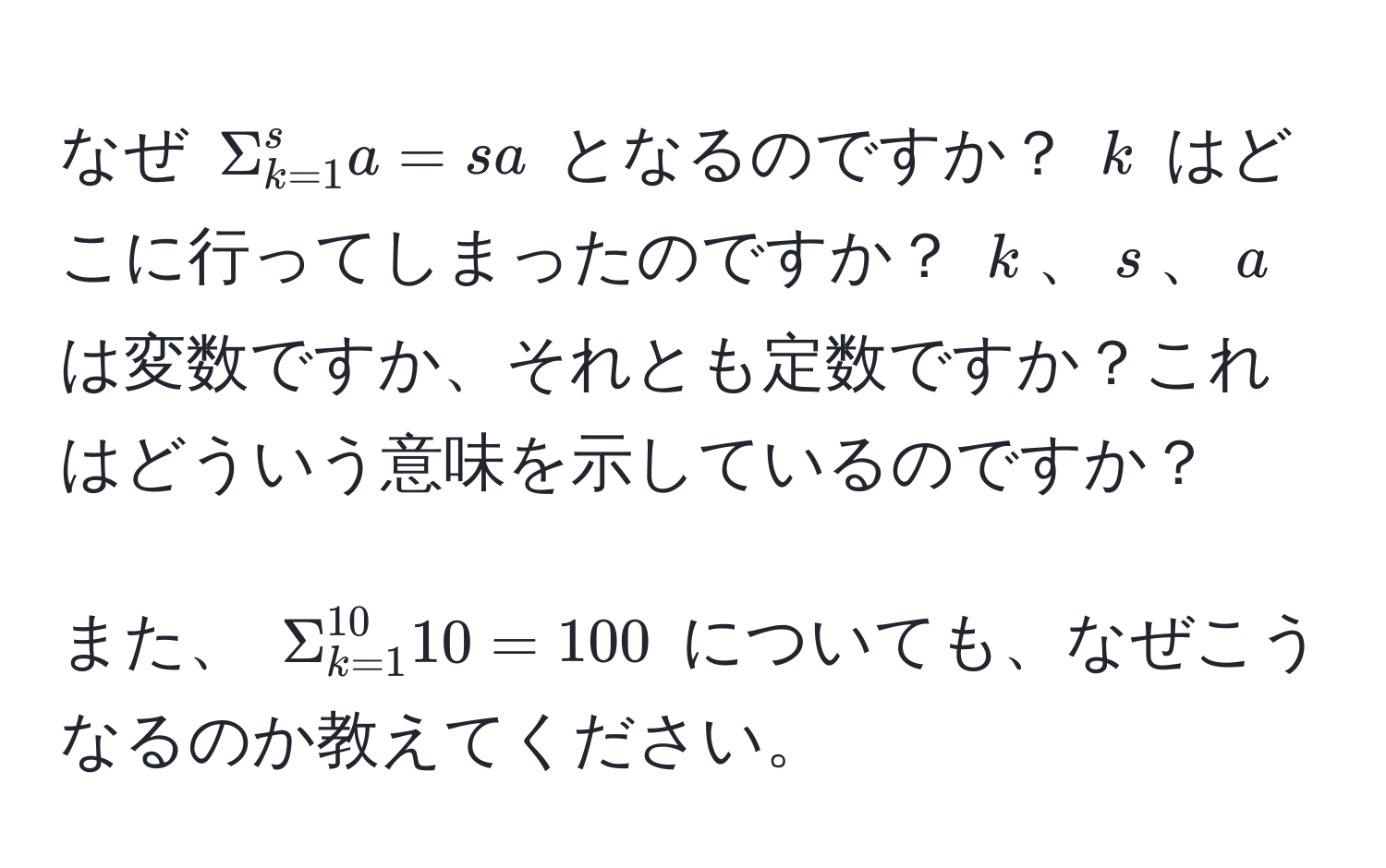 なぜ $Sigma_(k=1)^s a = s a$ となるのですか？ $k$ はどこに行ってしまったのですか？ $k$、$s$、$a$ は変数ですか、それとも定数ですか？これはどういう意味を示しているのですか？

また、 $Sigma_(k=1)^(10) 10 = 100$ についても、なぜこうなるのか教えてください。