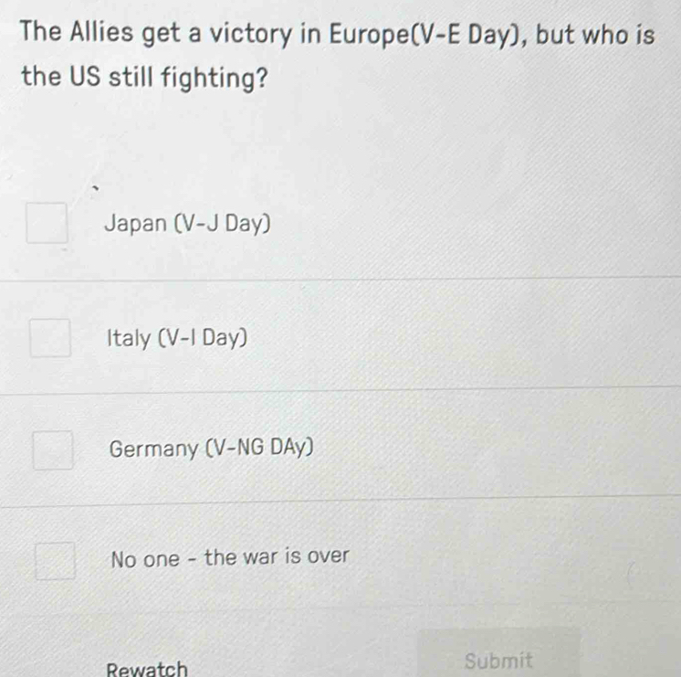 The Allies get a victory in Europe (V-EDay) , but who is
the US still fighting?
Japan (V-JDay)
Italy (V-I Day)
Germany (V-NG DAy)
No one - the war is over
Rewatch Submit