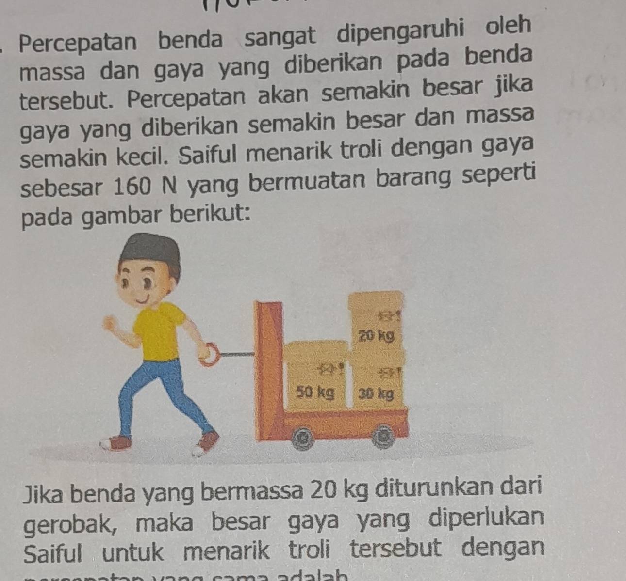 Percepatan benda sangat dipengaruhi oleh 
massa dan gaya yang diberikan pada benda 
tersebut. Percepatan akan semakin besar jika 
gaya yang diberikan semakin besar dan massa 
semakin kecil. Saiful menarik troli dengan gaya 
sebesar 160 N yang bermuatan barang seperti 
pada gambar berikut: 
Jika benda yang bermassa 20 kg diturunkan dari 
gerobak, maka besar gaya yang diperlukan 
Saiful untuk menarik troli tersebut dengan