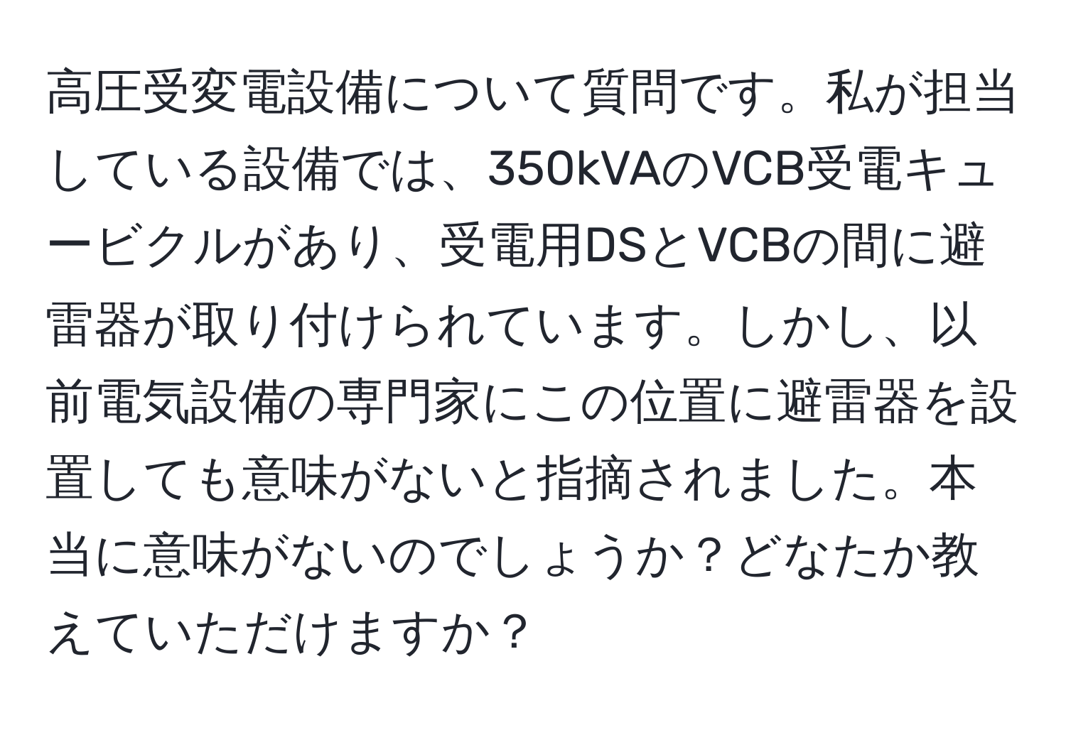 高圧受変電設備について質問です。私が担当している設備では、350kVAのVCB受電キュービクルがあり、受電用DSとVCBの間に避雷器が取り付けられています。しかし、以前電気設備の専門家にこの位置に避雷器を設置しても意味がないと指摘されました。本当に意味がないのでしょうか？どなたか教えていただけますか？