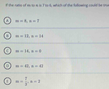 If the ratio of m to n is 7 to 6, which of the following could be tru
a m=8, n=7
B m=12, n=14
m=14, n=0
D m=42, n=42
E m= 7/3 , n=2