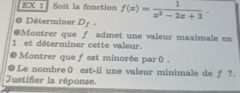 EX 1 Soit la fonction f(x)= 1/x^2-2x+3 . 
Déterminer D_f
Montrer que f admet une valeur maximale en
1 et déterminer cette valeur. 
Montrer que f est minorée par 0. 
1 Le nombre0 est-il une valeur minimale de f ?. 
Justifier la réponse.