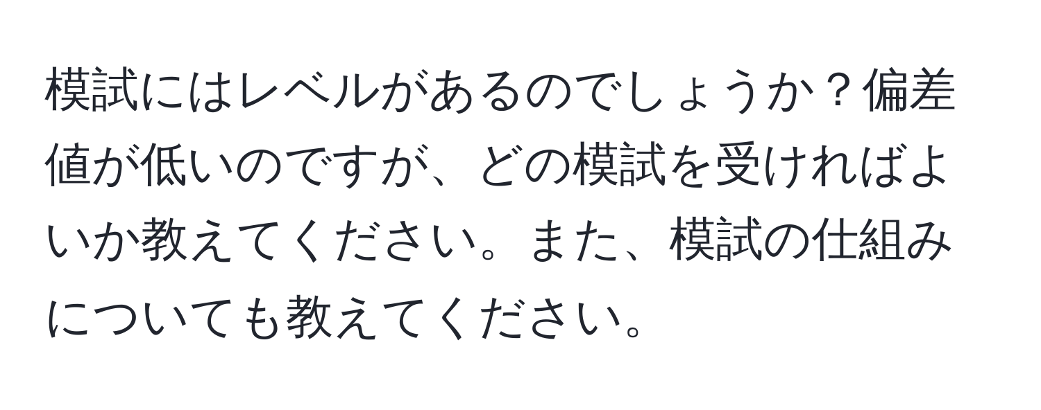 模試にはレベルがあるのでしょうか？偏差値が低いのですが、どの模試を受ければよいか教えてください。また、模試の仕組みについても教えてください。