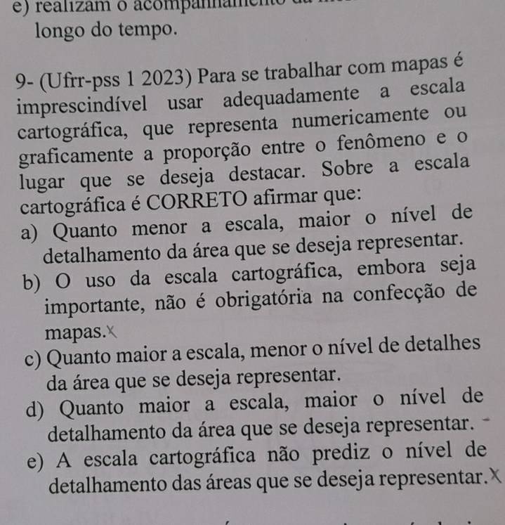 realizam o acompannamen
longo do tempo.
9- (Ufrr-pss 1 2023) Para se trabalhar com mapas é
imprescindível usar adequadamente a escala
cartográfica, que representa numericamente ou
graficamente a proporção entre o fenômeno e o
lugar que se deseja destacar. Sobre a escala
cartográfica é CORRETO afirmar que:
a) Quanto menor a escala, maior o nível de
detalhamento da área que se deseja representar.
b) O uso da escala cartográfica, embora seja
importante, não é obrigatória na confecção de
mapas.
c) Quanto maior a escala, menor o nível de detalhes
da área que se deseja representar.
d) Quanto maior a escala, maior o nível de
detalhamento da área que se deseja representar.
e) A escala cartográfica não prediz o nível de
detalhamento das áreas que se deseja representar.