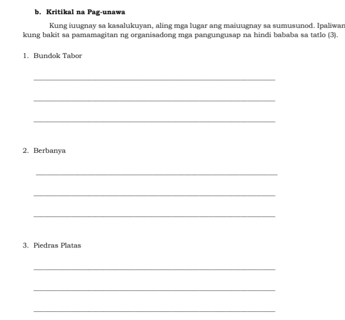 Kritikal na Pag-unawa 
Kung iuugnay sa kasalukuyan, aling mga lugar ang maiuugnay sa sumusunod. Ipaliwan 
kung bakit sa pamamagitan ng organisadong mga pangungusap na hindi bababa sa tatlo (3). 
1. Bundok Tabor 
_ 
_ 
_ 
2. Berbanya 
_ 
_ 
_ 
3. Piedras Platas 
_ 
_ 
_