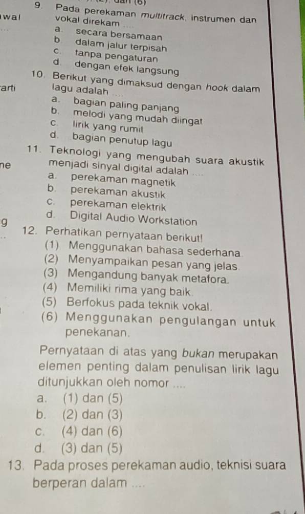 Pada perekaman multitrack, instrumen dan
wal vokal direkam
a secara bersamaan
b dalam jalur terpisah
c. tanpa pengaturan
d. dengan efek langsung
10. Berikut yang dimaksud dengan hook dalam
arti lagu adalah
a. bagian paling panjang
b. melodi yang mudah diingat
c. lirik yang rumi
d. bagian penutup lagu
11. Teknologi yang mengubah suara akustik
ne menjadi sinyal digital adalah ....
a. perekaman magnetik
b. perekaman akustik
c. perekaman elektrik
d. Digital Audio Workstation
g
12. Perhatikan pernyataan berikut!
(1) Menggunakan bahasa sederhana
(2) Menyampaikan pesan yang jelas.
(3) Mengandung banyak metafora.
(4) Memiliki rima yang baik.
(5) Berfokus pada teknik vokal.
(6) Menggunakan pengulangan untuk
penekanan.
Pernyataan di atas yang bukan merupakan
elemen penting dalam penulisan lirik lagu
ditunjukkan oleh nomor ....
a. (1) dan (5)
b. (2) dan (3)
c. (4) dan (6)
d. (3) dan (5)
13. Pada proses perekaman audio, teknisi suara
berperan dalam ....