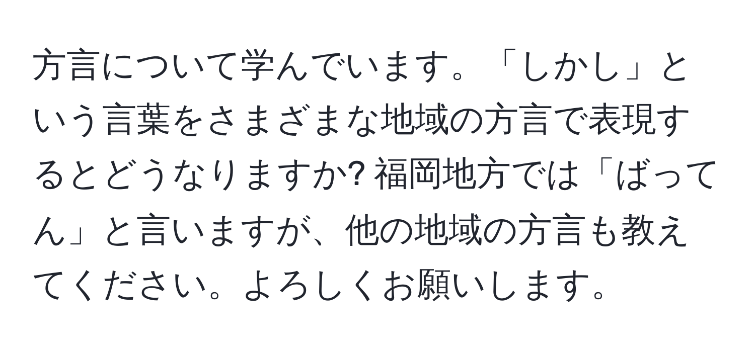 方言について学んでいます。「しかし」という言葉をさまざまな地域の方言で表現するとどうなりますか? 福岡地方では「ばってん」と言いますが、他の地域の方言も教えてください。よろしくお願いします。