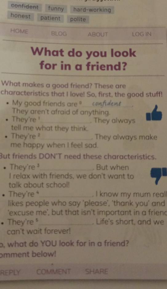 confident funny hard-working
honest patient polite
HOME BLOG ABOUT LOG IN
What do you look
for in a friend?
What makes a good friend? These are
characteristics that I love! So, first, the good stuff!
My good friends are _
_.
They aren't afraid of anything.
They're ¹ _ They always
tell me what they think.
They're ² _ . They always make
me happy when I feel sad.
But friends DON'T need these characteristics.
They're ³ _ . But when
I relax with friends, we don't want to
talk about school!
They're ⁴_ . I know my mum reall
likes people who say 'please', 'thank you’ and
'excuse me', but that isn't important in a friend
They're _ . Life's short, and we
can't wait forever!
o, what do YOU look for in a friend?
omment below!
REPLY COMMENT SHARE