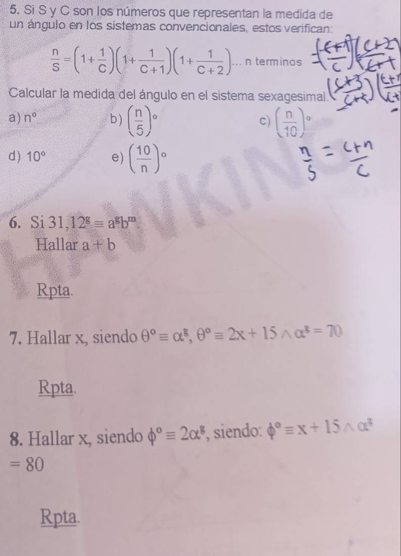 Si S y C son los números que representan la medida de
un ángulo en los sistemas convencionales, estos verifican:
 n/S =(1+ 1/C )(1+ 1/C+1 )(1+ 1/C+2 )... n terminos
Calcular la medida del ángulo en el sistema sexagesimal
a) n° b) ( n/5 )^circ  ( n/10 )^circ 
c)
d) 10° e) ( 10/n )^circ 
6. Si 31, 12^g=a^gb^m
Hallar a+b
Rpta.
7. Hallar x, siendo θ°equiv alpha^g, θ°equiv 2x+15wedge alpha^g=70
Rpta.
8. Hallar x, siendo phi°equiv 2alpha^3 , siendo: phi°equiv x+15wedge alpha^3
=80
Rpta.