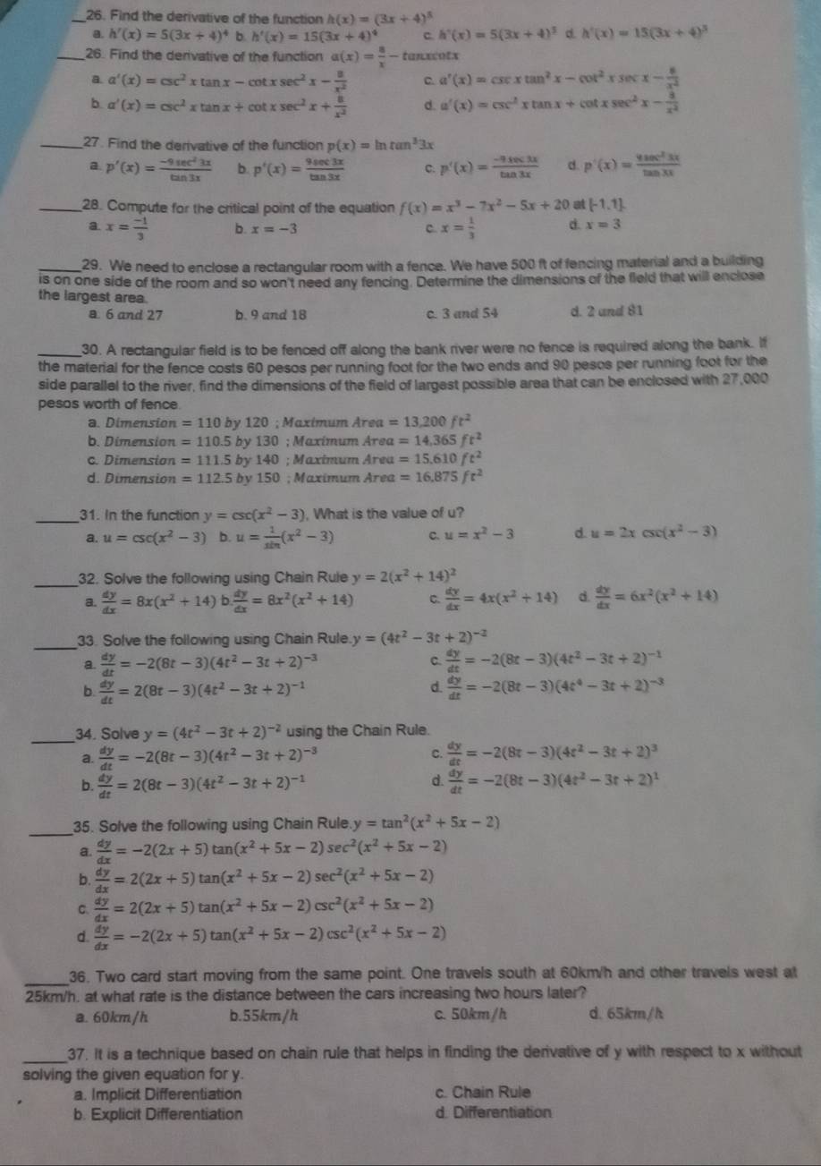 Find the derivative of the function h(x)=(3x+4)^5
a. h'(x)=5(3x+4)^4 b h'(x)=15(3x+4)^4 c. h'(x)=5(3x+4)^3 d. h'(x)=15(3x+4)^3
_26. Find the derivative of the function a(x)= 8/x -1 tanxcotx
a a'(x)=csc^2xtan x-cot xsec^2x- 8/x^2  C. a'(x)=csc xtan^2x-cot^2xsec x- 8/x^2 
b a'(x)=csc^2xtan x+cot xsec^2x+ 8/x^2  d. a'(x)=csc^2xtan x+cot xsec^2x- a/x^2 
_27. Find the derivative of the function p(x)=ln tan^33x
a. p'(x)= (-9sec^23x)/tan 3x  b. p'(x)= 9sec 3x/tan 3x  C. p'(x)= (-9sec 3x)/tan 3x  d. p'(x)= 4sec^23x/tan 3x 
_28. Compute for the critical point of the equation f(x)=x^3-7x^2-5x+20 at [-1,1]
a. x= (-1)/3  b. x=-3
C. x= 1/3  d. x=3
_29. We need to enclose a rectangular room with a fence. We have 500 ft of fencing material and a building
is on one side of the room and so won't need any fencing. Determine the dimensions of the field that will enclose
the largest area.
a 6 and 27 b. 9 and 18 c. 3 and 54 d. 2 and 81
_30. A rectangular field is to be fenced off along the bank river were no fence is required along the bank. If
the material for the fence costs 60 pesos per running foot for the two ends and 90 pesos per running foot for the
side parallel to the river, find the dimensions of the field of largest possible area that can be enclosed with 27,000
pesos worth of fence
a. Dimension =110by120; Maxímum Área =13,200ft^2
b. Dimension =110.5by130; Maximum Area =14,365ft^2
c. Dimension =111.5by140; Maximum Area =15.610ft^2
d. Dimension =112.5by150; Maximum Area =16.875ft^2
_31. In the function y=csc (x^2-3). What is the value of u?
a. u=csc (x^2-3) b. u= 1/sin  (x^2-3) c. u=x^2-3 d. u=2xcsc (x^2-3)
_32. Solve the following using Chain Rule y=2(x^2+14)^2
a.  dy/dx =8x(x^2+14)b. dy/dx =8x^2(x^2+14) C.  dy/dx =4x(x^2+14) d.  dy/dx =6x^2(x^2+14)
_
33. Solve the following using Chain Rule y=(4t^2-3t+2)^-2
C.
a.  dy/dt =-2(8t-3)(4t^2-3t+2)^-3  dy/dt =-2(8t-3)(4t^2-3t+2)^-1
d.
b.  dy/dt =2(8t-3)(4t^2-3t+2)^-1  dy/dt =-2(8t-3)(4t^4-3t+2)^-3
_34. Solve y=(4t^2-3t+2)^-2 using the Chain Rule.
C.
a.  dy/dt =-2(8t-3)(4t^2-3t+2)^-3  dy/dt =-2(8t-3)(4t^2-3t+2)^3
d.
b.  dy/dt =2(8t-3)(4t^2-3t+2)^-1  dy/dt =-2(8t-3)(4t^2-3t+2)^1
_35. Solve the following using Chain Rule y=tan^2(x^2+5x-2)
a.  dy/dx =-2(2x+5)tan (x^2+5x-2)sec^2(x^2+5x-2)
b.  dy/dx =2(2x+5)tan (x^2+5x-2)sec^2(x^2+5x-2)
C.  dy/dx =2(2x+5)tan (x^2+5x-2)csc^2(x^2+5x-2)
d.  dy/dx =-2(2x+5)tan (x^2+5x-2)csc^2(x^2+5x-2)
_36. Two card start moving from the same point. One travels south at 60km/h and other travels west at
25km/h, at what rate is the distance between the cars increasing two hours later?
a. 60km/h b.55km/h c. 50km/h d. 65km/h
_37. It is a technique based on chain rule that helps in finding the derivative of y with respect to x without
solving the given equation for y.
a. Implicit Differentiation c. Chain Rule
b. Explicit Differentiation d. Differentiation