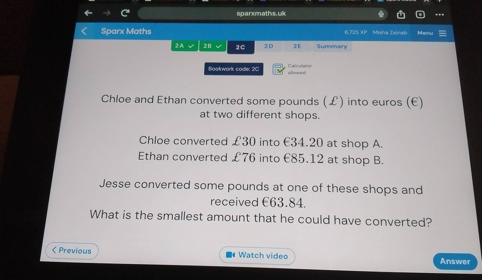 sparxmaths.uk
..
Sparx Maths 6,725 XP Misha Zainab Menu
2A 2B 2C 2D 2E Summary
Bookwork code: 2C Calculator
allowed
Chloe and Ethan converted some pounds (£) into euros (€)
at two different shops.
Chloe converted £30 into €34.20 at shop A.
Ethan converted £76 into €85.12 at shop B.
Jesse converted some pounds at one of these shops and
received €63.84.
What is the smallest amount that he could have converted?
< Previous Watch video
Answer