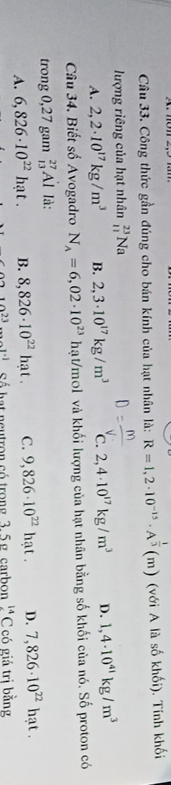 Công thức gần đúng cho bán kính của hạt nhân là: R=1,2· 10^(-15)· A^(frac 1)3(m) (với A là số khối). Tính khối
lượng riêng của hạt nhân _(11)^(23)Na
A. 2,2· 10^(17)kg/m^3 B. 2,3· 10^(17)kg/m^3 C. 2,4· 10^(17)kg/m^3 D. 1,4· 10^(41)kg/m^3
Câu 34. Biết số Avogadro N_A=6,02· 10^(23) hạt/mol và khối lượng của hạt nhân bằng số khối của nó. Số proton có
trong 0,27 gam _(13)^(27)Al là:
A. 6,826· 10^(22)hat. B. 8,826· 10^(22)hat. C. 9,826· 10^(22)hat. D. 7,826· 10^(22)hat.
x=1 Sé bat neutron có trong 3,5g carbon 14 C có giá trị bằng