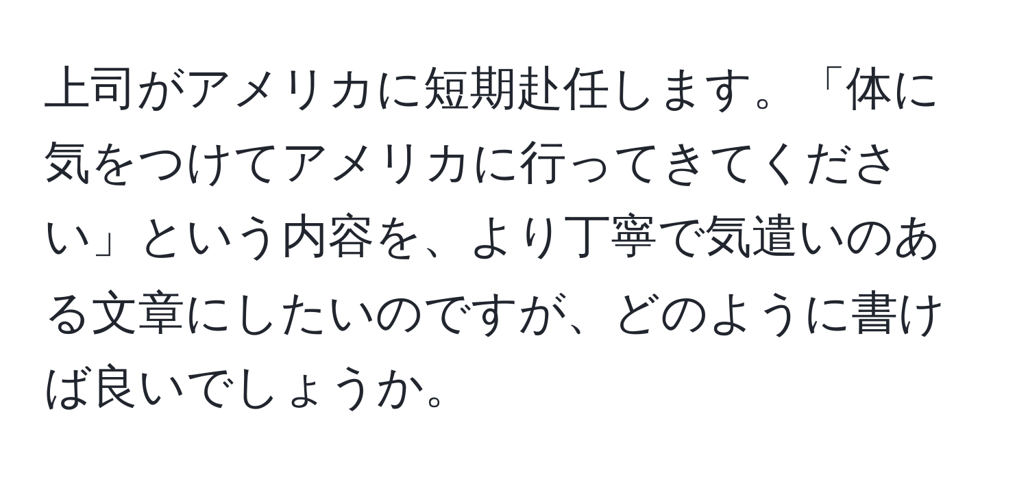 上司がアメリカに短期赴任します。「体に気をつけてアメリカに行ってきてください」という内容を、より丁寧で気遣いのある文章にしたいのですが、どのように書けば良いでしょうか。