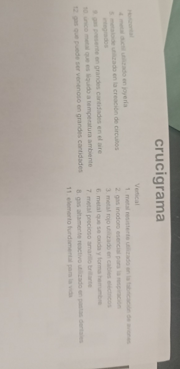 crucigrama 
Vertical 
Horizontal 
4. metal dúctil utilizado en joyería 
1. metal resistente utilizado en la fabricación de aviones 
5. metaloide utilizado en la creación de circuitos 2. gas inodoro esencial para la respiración 
integrados 3. metal rojo utilizado en cables eléctricos 
9. gas presente en grandes cantidades en el aire 6. metal que se oxida y forma herrumbre 
10. único metal que es líquido a temperatura ambiente 7. metal precioso amarillo brillante 
12 gas que puede ser venenoso en grandes cantidades 8. gas altamente reactivo utilizado en pastas dentales 
11. elemento fundamental para la vida