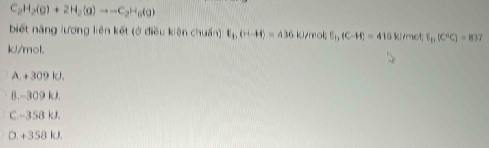 C_2H_2(g)+2H_2(g)to to C_2H_6(g)
biết năng lượng liên kết (ở điều kiện chuẩn): E_b(H-H)=436kJ /mol; E_D(C-H)=418kJ /mol; E_b(C°C)=837
kJ/mol.
A. +309 kJ.
B. -309 kJ.
C. -358 kJ.
D. +358 kJ.