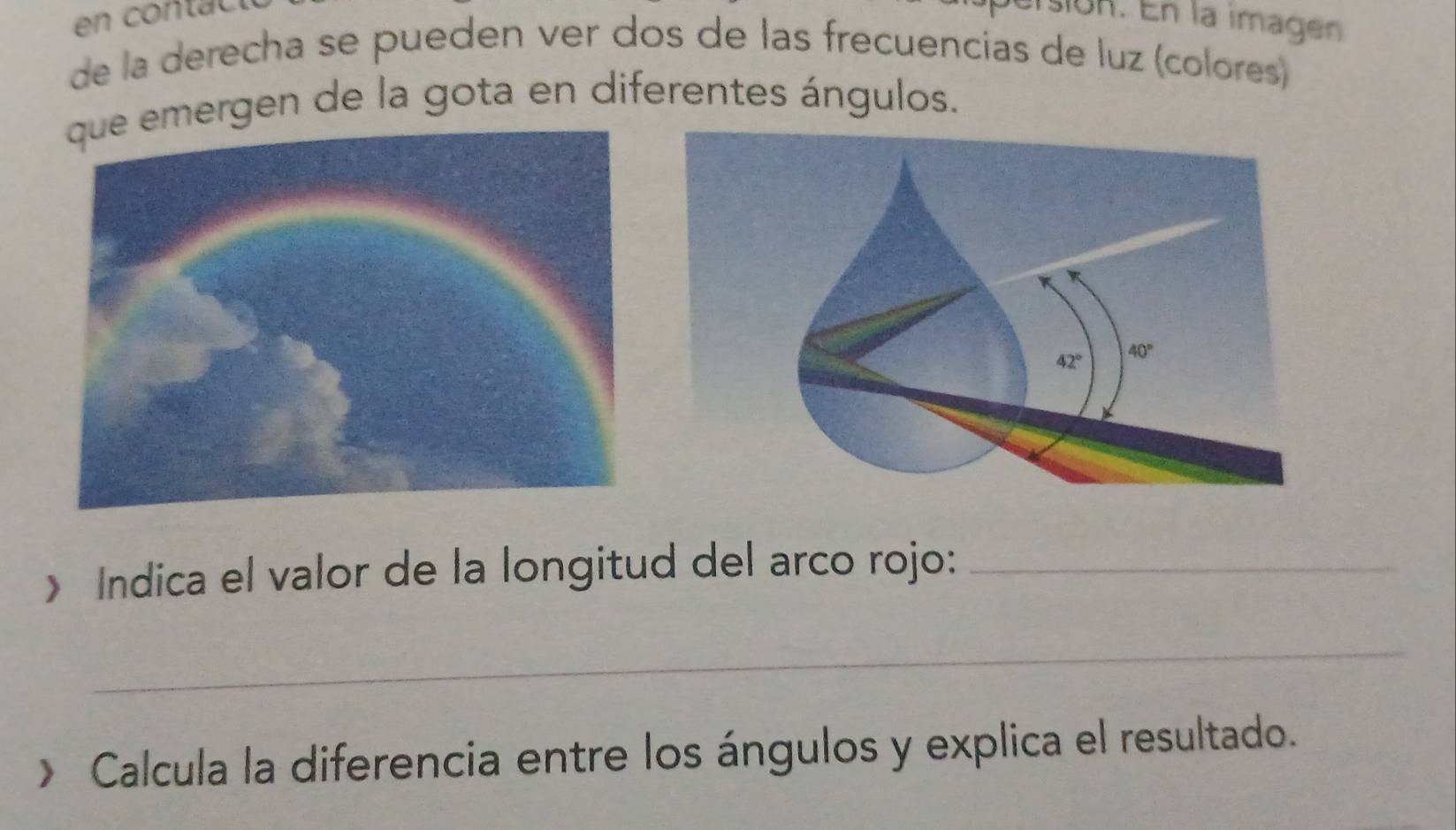 són. En la imagen
de la derecha se pueden ver dos de las frecuencias de luz (colores)
mergen de la gota en diferentes ángulos.
> Indica el valor de la longitud del arco rojo:_
_
> Calcula la diferencia entre los ángulos y explica el resultado.