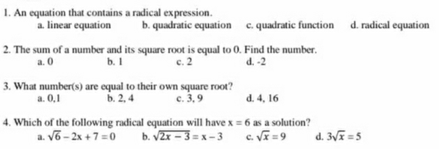 An equation that contains a radical expression.
a. linear equation b. quadratic equation c. quadratic function d. radical equation
2. The sum of a number and its square root is equal to 0. Find the number.
a. 0 b. 1 c. 2 d. -2
3. What number(s) are equal to their own square root?
a. 0, 1 b. 2, 4 c. 3, 9 d. 4, 16
4. Which of the following radical equation will have x=6 as a solution?
a. sqrt(6)-2x+7=0 b. sqrt(2x-3)=x-3 c. sqrt(x)=9 d. 3sqrt(x)=5