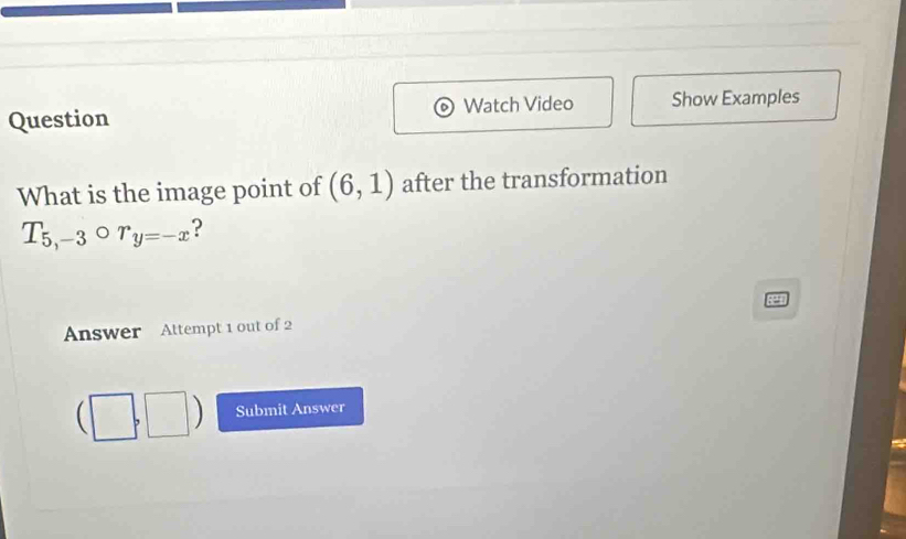 Question Watch Video Show Examples 
What is the image point of (6,1) after the transformation
T_5,-3circ r_y=-x ? 
Answer Attempt 1 out of 2
(□ ,□ ) Submit Answer