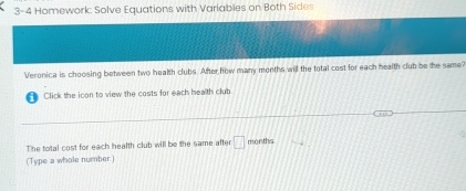 3-4 Homework: Solve Equations with Variables on Both Sides 
Veronica is choosing between two health clubs. After how many months will the total cost for each health club be the same? 
Click the icon to view the costs for each health club 
The total cost for each health club will be the same after □ months
(Type a whole number