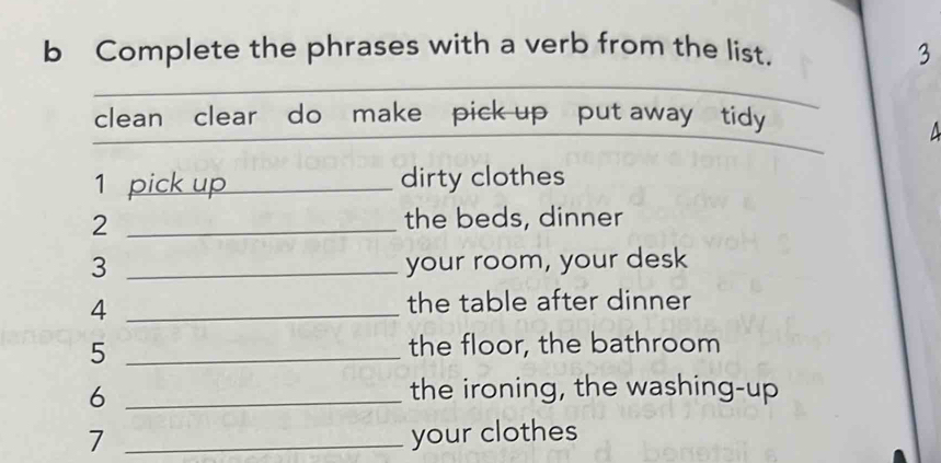 Complete the phrases with a verb from the list. 3 
clean clear do make pick up put away tidy 
1 pick up dirty clothes 
_2 
the beds, dinner 
3 _your room, your desk 
_4 
the table after dinner 
5 _the floor, the bathroom 
6 _the ironing, the washing-up 
7 _your clothes