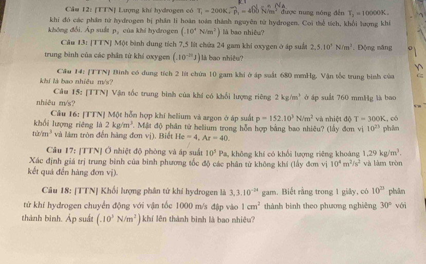 [TTN] Lượng khí hydrogen có T_1=200K,p_1=460N/m^2 được nung nóng đến T_2=10000K.
khi đó các phân tử hydrogen bị phân li hoàn toàn thành nguyên tử hydrogen. Coi thể tích, khối lượng khí
không đổi. Áp suất P_2 của khí hydrogen (.10^4N/m^2) là bao nhiêu?
Câu 13: [TTN] Một bình dung tích 7,5 lít chứa 24 gam khí oxygen ở áp suất 2,5.10^5N/m^2. Động năng
trung bình của các phân tử khí oxygen (.10^(-21)J) là bao nhiêu?
Cầu 14: [TTN] Bình có dung tích 2 lít chứa 10 gam khí ở áp suất 680 mmHg. Vận tốc trung bình của
khí là bao nhiêu m/s?
Câu 15: [TTN] Vận tốc trung bình của khí có khối lượng riêng 2kg/m^3 ở áp suất 760 mmHg là bao
nhiêu m/s?
Câu 16: [TTN] Một hỗn hợp khí helium và argon ở áp suất p=152.10^3N/m^2 và nhiệt độ T=300K , có
khối lượng riêng là 2kg/m^3 '. Mật độ phân tử helium trong hỗn hợp bằng bao nhiêu? (lấy đơn vị 10^(23) phân
tir/m^3 và làm tròn đến hàng đơn vị). Biết He =4,Ar=40.
Câu 17: [TTN] Ở nhiệt độ phòng và áp suất 10^5Pa , không khí có khối lượng riêng khoảng 1,29kg/m^3.
Xác định giá trị trung bình của bình phương tốc độ các phân tử không khí (lấy đơn vị 10^4m^2/s^2 và làm tròn
kết quả đến hàng đơn vị).
Câu 18: [TTN] Khối lượng phân tử khí hydrogen là 3,3.10^(-24) gam. Biết rằng trong 1 giây, có 10^(23) phân
y
tử khí hydrogen chuyển động với vận tốc 1000 m/s đập vào 1cm^2 thành bình theo phương nghiêng 30° với
thành bình. Áp suất (.10^3N/m^2)khi lên thành bình là bao nhiêu?