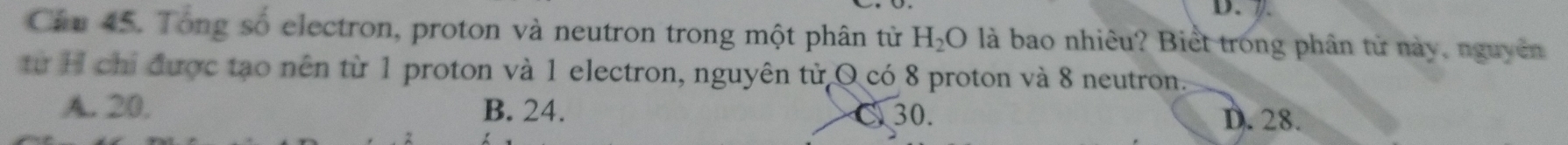 Cầm 45. Tong số electron, proton và neutron trong một phân tử H_2O là bao nhiêu? Biết trong phân tử này, nguyên
từ H chỉ được tạo nên từ 1 proton và 1 electron, nguyên tử O có 8 proton và 8 neutron.
A. 20. B. 24. C 30. D. 28.