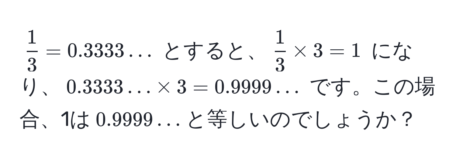 $ 1/3  = 0.3333...$ とすると、$ 1/3  * 3 = 1$ になり、$0.3333... * 3 = 0.9999...$ です。この場合、1は$0.9999...$と等しいのでしょうか？