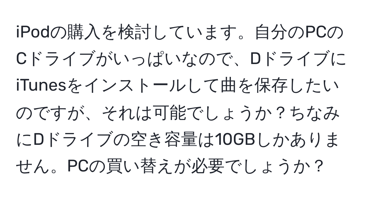 iPodの購入を検討しています。自分のPCのCドライブがいっぱいなので、DドライブにiTunesをインストールして曲を保存したいのですが、それは可能でしょうか？ちなみにDドライブの空き容量は10GBしかありません。PCの買い替えが必要でしょうか？