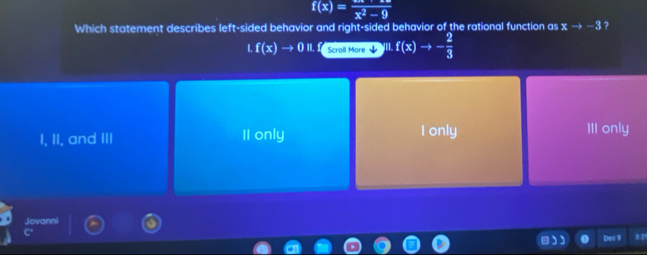 f(x)=frac x^2-9
Which statement describes left-sided behavior and right-sided behavior of the rational function as xto -3 ?
I.f(x)to 0II. Scroll More f(x)to - 2/3 
I, II, and III II only I only
III only
Jovanni
Dec 9 3/2