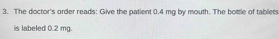 The doctor's order reads: Give the patient 0.4 mg by mouth. The bottle of tablets 
is labeled 0.2 mg.