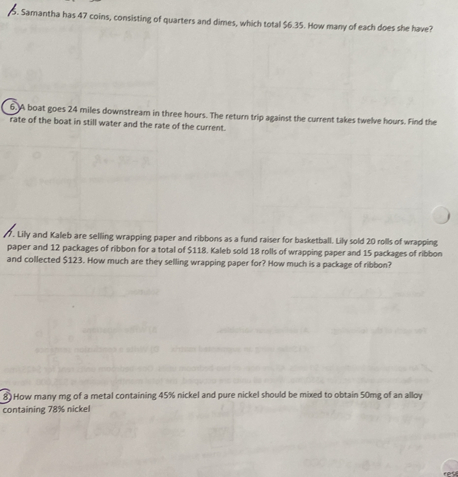 Samantha has 47 coins, consisting of quarters and dimes, which total $6.35. How many of each does she have? 
6. A boat goes 24 miles downstream in three hours. The return trip against the current takes twelve hours. Find the 
rate of the boat in still water and the rate of the current. 
7. Lily and Kaleb are selling wrapping paper and ribbons as a fund raiser for basketball. Lily sold 20 rolls of wrapping 
paper and 12 packages of ribbon for a total of $118. Kaleb sold 18 rolls of wrapping paper and 15 packages of ribbon 
and collected $123. How much are they selling wrapping paper for? How much is a package of ribbon? 
8) How many mg of a metal containing 45% nickel and pure nickel should be mixed to obtain 50mg of an alloy 
containing 78% nickel