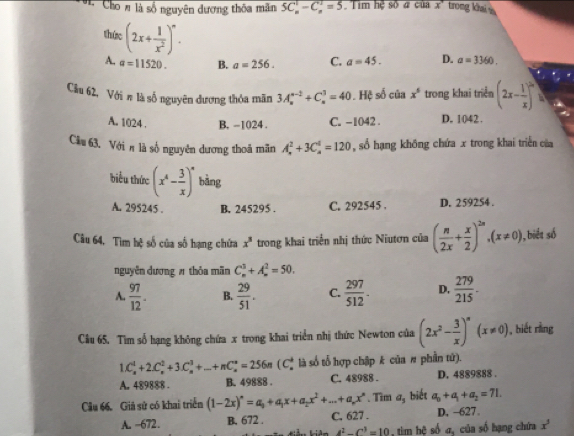 Cho # là số nguyên đương thôa mãn 5C_n^(1-C_n^1=5 Tim hệ số # của x' trong khaiv
thức (2x+frac 1)x^2)^circ .
A. a=11520. B. a=256. C. a=45. D. a=3360.
Cầu 62, Với # là số nguyên dương thỏa mãn 3A_n^((n-2)+C_n^3=40. Hệ số của x^5) trong khai triển (2x- 1/x )^circ 
A. 1024 . B. -1024 . C. -1042 . D. 1042 .
Câu 63. Với π là số nguyên dương thoả mãn A_n^(2+3C_n^4=120 ,số hạng không chứa x trong khai triển của
biểu thức (x^4)- 3/x )^n bàng
A. 295245 . B. 245295 . C. 292545 . D. 259254 .
Câu 64. Tìm hệ số của số hạng chứa x^3 trong khai triển nhị thức Niutơn của ( n/2x + x/2 )^2n,(x!= 0), 1, biết số
nguyễn dương # thỏa mãn C_n^(3+A_n^2=50.
A. frac 97)12. B.  29/51 . C.  297/512 . D.  279/215 .
Câu 65. Tìm số hạng không chứa x trong khai triển nhị thức Newton của (2x^2- 3/x )^n(x!= 0) , biết ràng
1.C_n^(4+2.C_n^(2+3· 3· C_n)^3)+...+nC_n^((circ))=256n ( C là số tổ hợp chập k của # phần tứ).
A. 489888 . B. 49888 . C. 48988 . D. 4889888 .
Câu 66. Giả sử có khai triển (1-2x)^n=a_0+a_1x+a_2x^2+...+a_nx^n. Tìm a, biết a_0+a_1+a_2=71.
A. -672. B. 672 . C. 627 . D, -627.
4^2-C^3=10 , tim hệ số σ, của số hạng chứa x^3