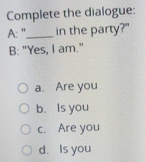 Complete the dialogue:
A: '_ in the party?"
B: "Yes, I am."
a. Are you
b. Is you
c. Are you
d. Is you