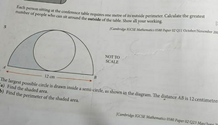 Each person sitting at the conference table requires one metre of its outside perimeter. Calculate the greatest 
number of people who can sit around the outside of the table. Show all your working. 
5 [Cambridge IGCSE Mathematics 0580 Paper 02 Q11 October/November 200 
T TO 
ALE 
a) Find the shaded area. 
The largest possible circle is drawn inside a semi-circle, as shown in the diagram. The distance AB is 12 centimetre
b) Find the perimeter of the shaded area. 
[Cambridge IGCSE Mathematics 0580 Paper 02 Q23 May/lune