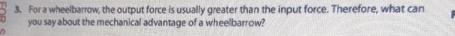 For a wheelbarrow, the output force is usually greater than the input force. Therefore, what can 
you say about the mechanical advantage of a wheelbarrow?