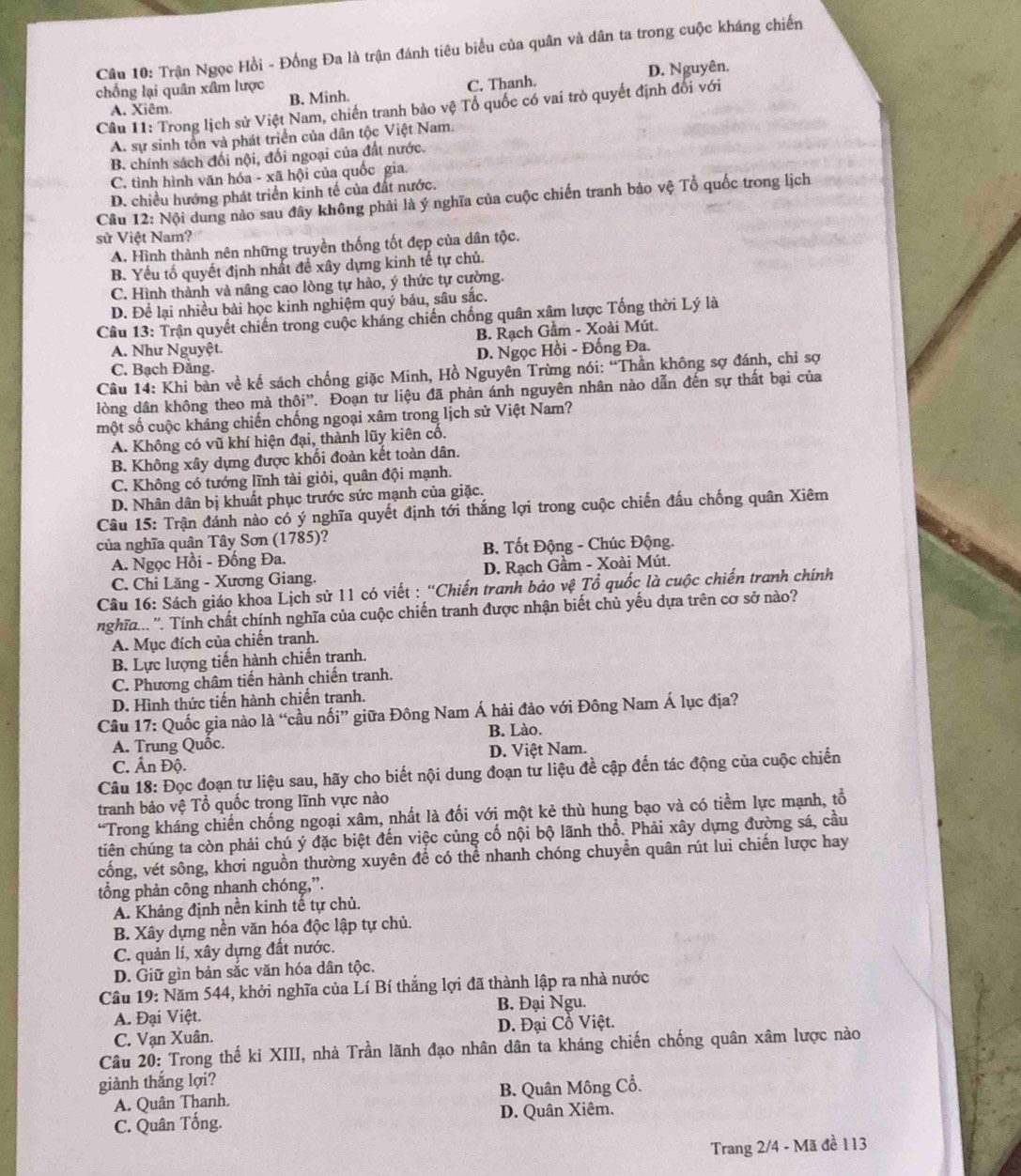 Trận Ngọc Hồi - Đồng Đa là trận đánh tiêu biểu của quân và dân ta trong cuộc kháng chiến
C. Thanh. D. Nguyên.
chống lại quân xâm lược B. Minh.
Câu 11: Trong lịch sử Việt Nam, chiến tranh bảo vệ Tổ quốc có vai trò quyết định đổi với
A. Xiêm.
A. sự sinh tổn và phát triển của dân tộc Việt Nam.
B. chính sách đối nội, đối ngoại của đất nước.
C. tình hình văn hóa - xã hội của quốc gia.
D. chiều hướng phát triển kinh tế của đất nước.
Câu 12: Nội dung nào sau đây không phải là ý nghĩa của cuộc chiến tranh bảo vệ Tổ quốc trong lịch
sử Việt Nam?
A. Hình thành nên những truyền thống tốt đẹp của dân tộc.
B. Yếu tố quyết định nhất đề xây dựng kinh tế tự chủ.
C. Hình thành và nâng cao lòng tự hào, ý thức tự cường.
D. Để lại nhiều bài học kinh nghiệm quý báu, sâu sắc.
Câu 13: Trận quyết chiến trong cuộc kháng chiến chống quân xâm lược Tổng thời Lý là
B. Rạch Gầm - Xoài Mút.
A. Như Nguyệt.
C. Bạch Đằng. D. Ngọc Hồi - Đống Đa.
Câu 14: Khi bàn về kế sách chống giặc Minh, Hồ Nguyên Trừng nói: “Thần không sợ đánh, chỉ sợ
lòng dân không theo mà thội”'. Đoạn tư liệu đã phản ánh nguyên nhân nào dẫn đến sự thất bại của
một số cuộc kháng chiến chống ngoại xâm trong lịch sử Việt Nam?
A. Không có vũ khí hiện đại, thành lũy kiên cổ.
B. Không xây dựng được khối đoàn kết toàn dân.
C. Không có tướng lĩnh tài giỏi, quân đội mạnh.
D. Nhân dân bị khuất phục trước sức mạnh của giặc.
Câu 15: Trận đánh nào có ý nghĩa quyết định tới thắng lợi trong cuộc chiến đấu chống quân Xiêm
của nghĩa quân Tây Sơn (1785)?
A. Ngọc Hồi - Đống Đa. B. Tốt Động - Chúc Động.
C. Chi Lăng - Xương Giang. D. Rạch Gầm - Xoài Mút.
Câu 16: Sách giáo khoa Lịch sử 11 có viết : “Chiến tranh bảo vệ Tổ quốc là cuộc chiến tranh chính
nghĩ... ''. Tính chất chính nghĩa của cuộc chiến tranh được nhận biết chủ yếu dựa trên cơ sở nào?
A. Mục đích của chiến tranh.
B. Lực lượng tiến hành chiến tranh.
C. Phương châm tiến hành chiến tranh.
D. Hình thức tiến hành chiến tranh.
Câu 17: Quốc gia nào là “cầu nối” giữa Đông Nam Á hải đảo với Đông Nam Á lục địa?
A. Trung Quốc. B. Lào.
C. Ấn Độ. D. Việt Nam.
Câu 18: Đọc đoạn tư liệu sau, hãy cho biết nội dung đoạn tư liệu đề cập đến tác động của cuộc chiến
tranh bảo vệ Tổ quốc trong lĩnh vực nào
“Trong kháng chiến chống ngoại xâm, nhất là đối với một kẻ thù hung bạo và có tiềm lực mạnh, tổ
tiên chúng ta còn phải chú ý đặc biệt đến việc củng cố nội bộ lãnh thổ. Phải xây dựng đường sá, cầu
cống, vét sông, khơi nguồn thường xuyên để có thể nhanh chóng chuyển quân rút lui chiến lược hay
tổng phản công nhanh chóng,”.
A. Khảng định nền kinh tế tự chủ.
B. Xây dựng nền văn hóa độc lập tự chủ.
C. quản lí, xây dựng đất nước.
D. Giữ gìn bản sắc văn hóa dân tộc.
Câu 19: Năm 544, khởi nghĩa của Lí Bí thắng lợi đã thành lập ra nhà nước
A. Đại Việt. B. Đại Ngu.
C. Vạn Xuân. D. Đại Cồ Việt.
Câu 20: Trong thế ki XIII, nhà Trần lãnh đạo nhân dân ta kháng chiến chống quân xâm lược nào
giành thắng lợi?
A. Quân Thanh. B. Quân Mông Cổ.
C. Quân Tống. D. Quân Xiêm.
Trang 2/4 - Mã đề 113