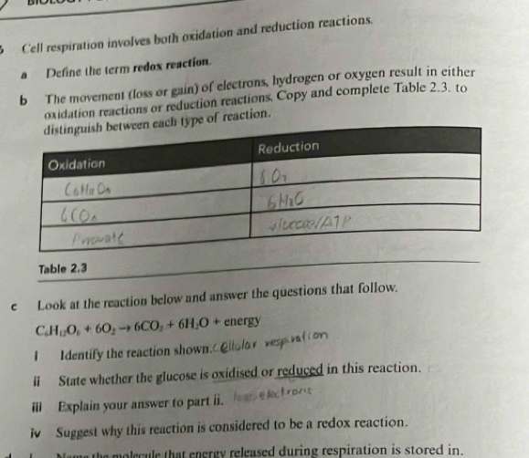 Cell respiration involves both oxidation and reduction reactions. 
a Define the term redox reaction. 
b The movement (loss or gain) of electrons, hydrogen or oxygen result in either 
oxidation reactions or reduction reactions, Copy and complete Table 2.3. to 
ype of reaction. 
Table 2.3 
e Look at the reaction below and answer the questions that follow.
C_6H_12O_6+6O_2to 6CO_2+6H_2O+energy
I Identify the reaction shown. 
li State whether the glucose is oxidised or reduced in this reaction. 
ⅲ Explain your answer to part ii. 
i Suggest why this reaction is considered to be a redox reaction. 
e molecule that energy released during respiration is stored in.